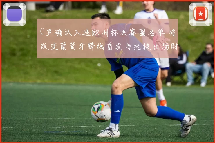 C罗确认入选欧洲杯决赛圈名单 将改变葡萄牙锋线首发与轮换出场时间