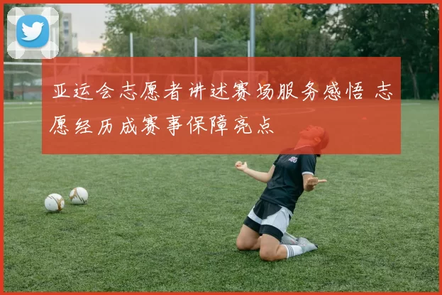 亚运会志愿者讲述赛场服务感悟 志愿经历成赛事保障亮点