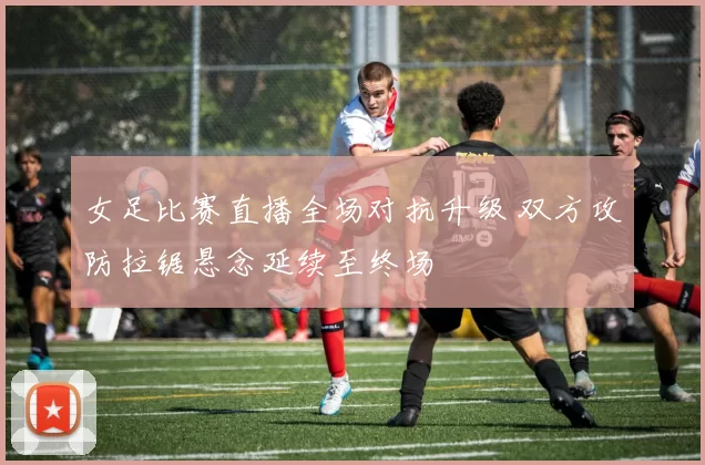 女足比赛直播全场对抗升级 双方攻防拉锯悬念延续至终场