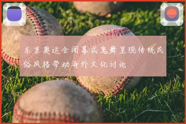 东京奥运会闭幕式鬼舞呈现传统民俗风格带动海外文化讨论