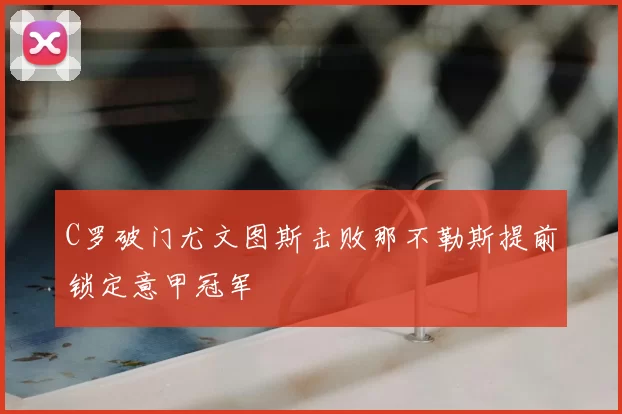 C罗破门尤文图斯击败那不勒斯提前锁定意甲冠军
