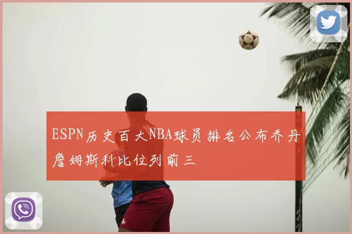 ESPN历史百大NBA球员排名公布乔丹詹姆斯科比位列前三