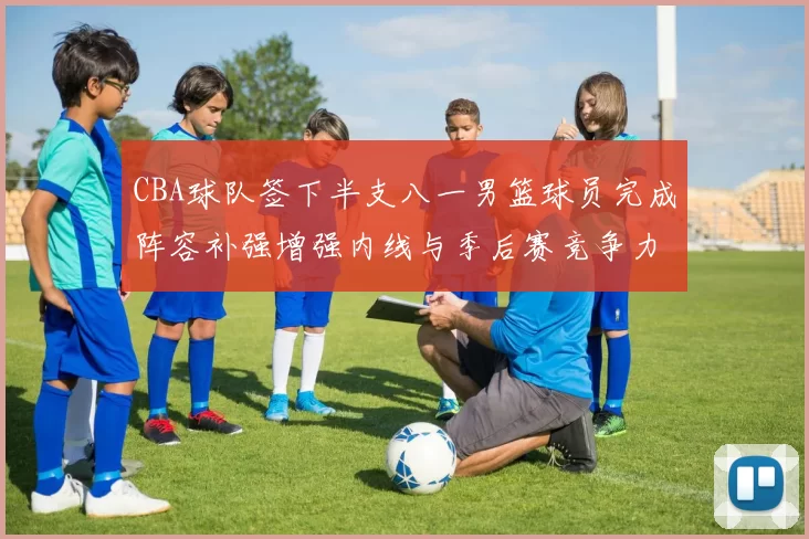 CBA球队签下半支八一男篮球员完成阵容补强增强内线与季后赛竞争力