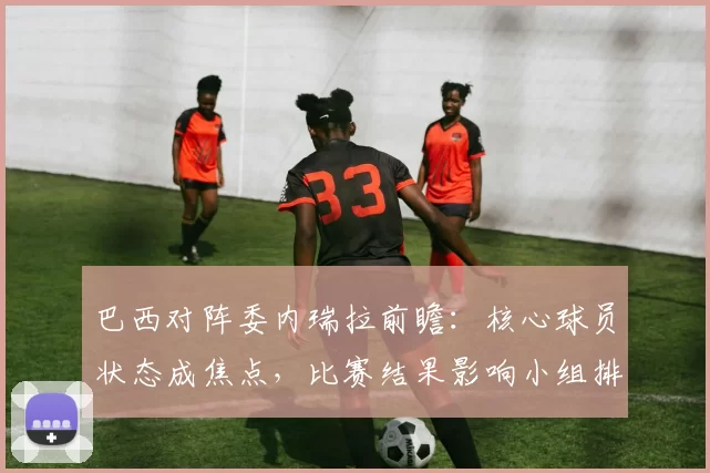 巴西对阵委内瑞拉前瞻：核心球员状态成焦点，比赛结果影响小组排名