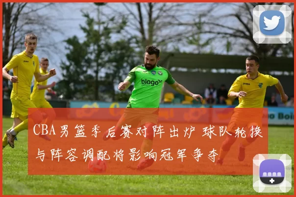 CBA男篮季后赛对阵出炉 球队轮换与阵容调配将影响冠军争夺