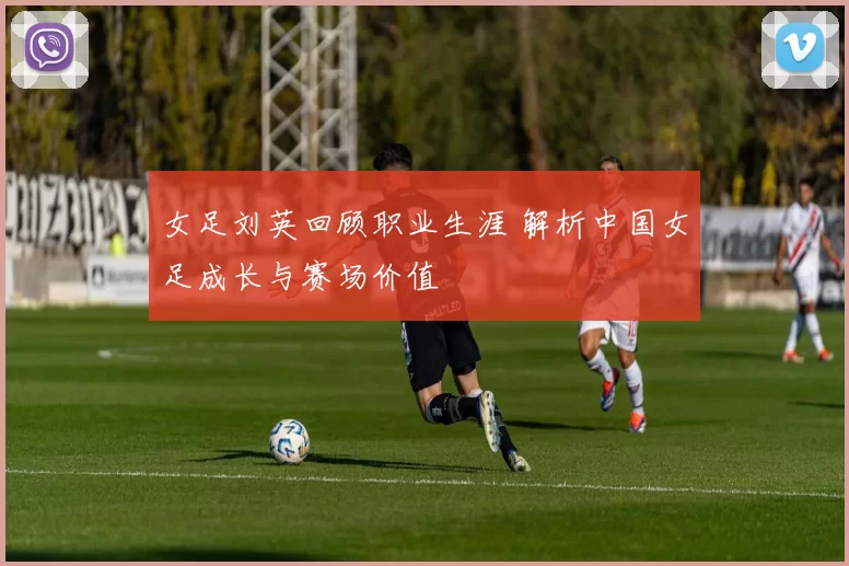 女足刘英回顾职业生涯 解析中国女足成长与赛场价值
