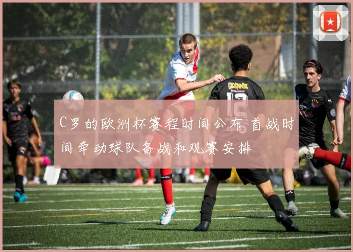 C罗的欧洲杯赛程时间公布 首战时间牵动球队备战和观赛安排