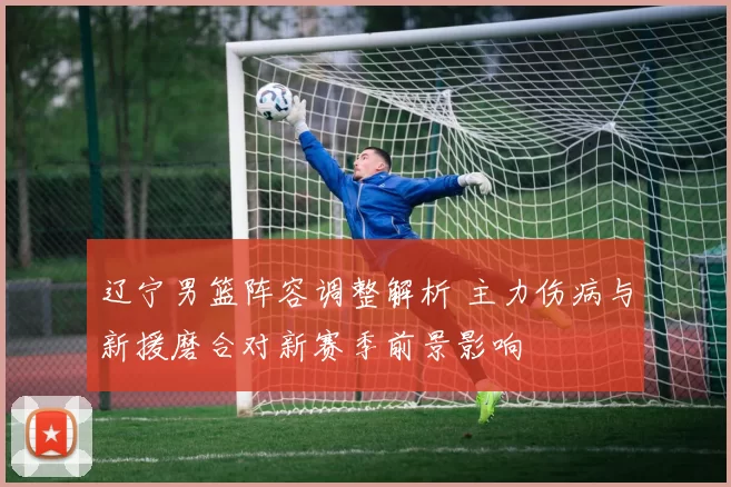 辽宁男篮阵容调整解析 主力伤病与新援磨合对新赛季前景影响