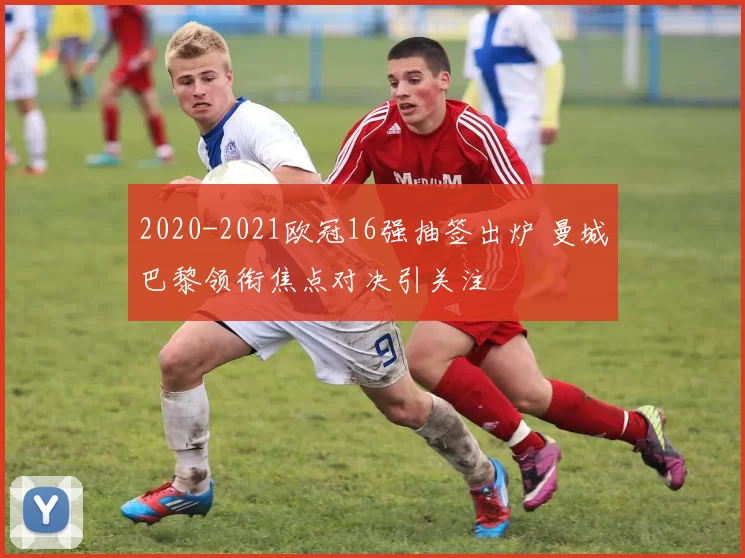 2020-2021欧冠16强抽签出炉 曼城巴黎领衔焦点对决引关注