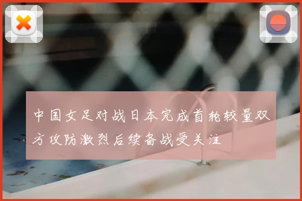 中国女足对战日本完成首轮较量双方攻防激烈后续备战受关注