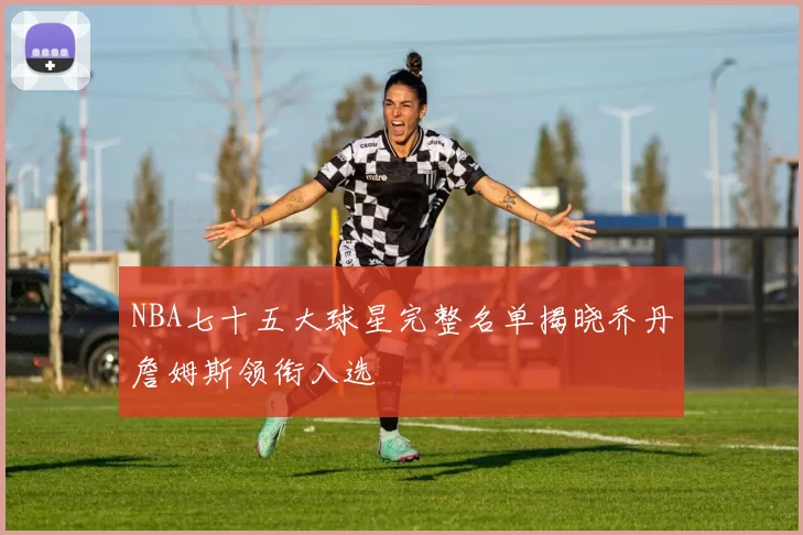 NBA七十五大球星完整名单揭晓乔丹詹姆斯领衔入选