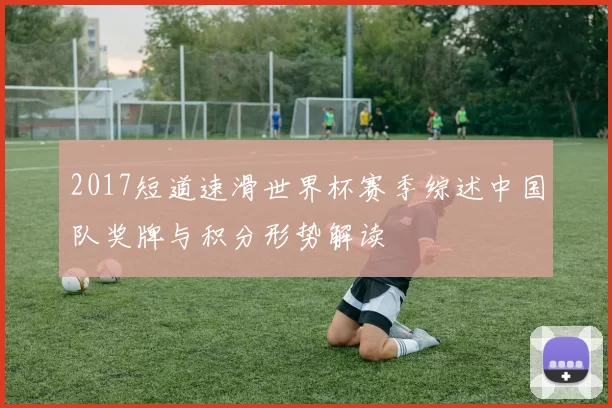 2017短道速滑世界杯赛季综述中国队奖牌与积分形势解读