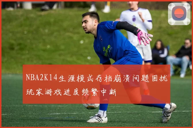 NBA2K14生涯模式存档崩溃问题困扰玩家游戏进度频繁中断