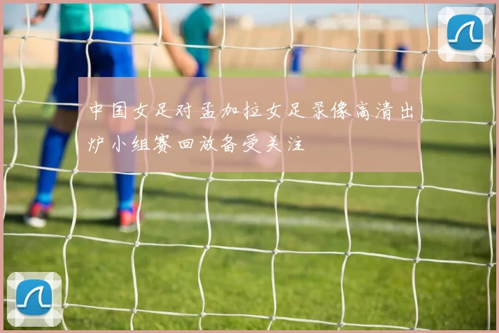 中国女足对孟加拉女足录像高清出炉小组赛回放备受关注