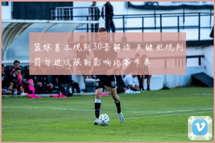 篮球基本规则30条解读 关键犯规判罚与进攻限制影响比赛节奏
