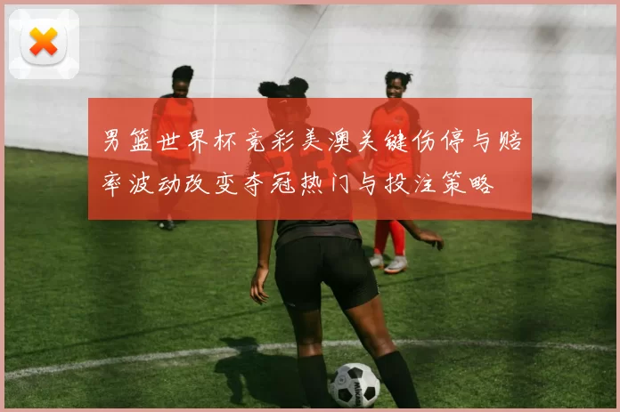 男篮世界杯竞彩美澳关键伤停与赔率波动改变夺冠热门与投注策略