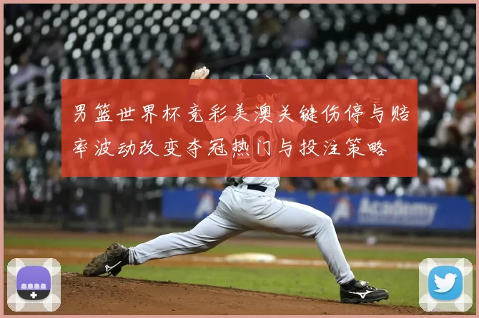 男篮世界杯竞彩美澳关键伤停与赔率波动改变夺冠热门与投注策略