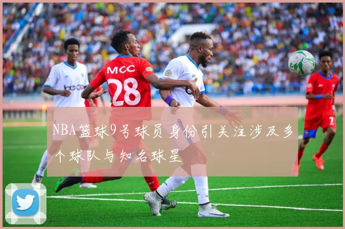 NBA篮球9号球员身份引关注涉及多个球队与知名球星