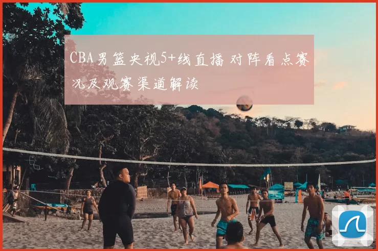 CBA男篮央视5+线直播 对阵看点赛况及观赛渠道解读