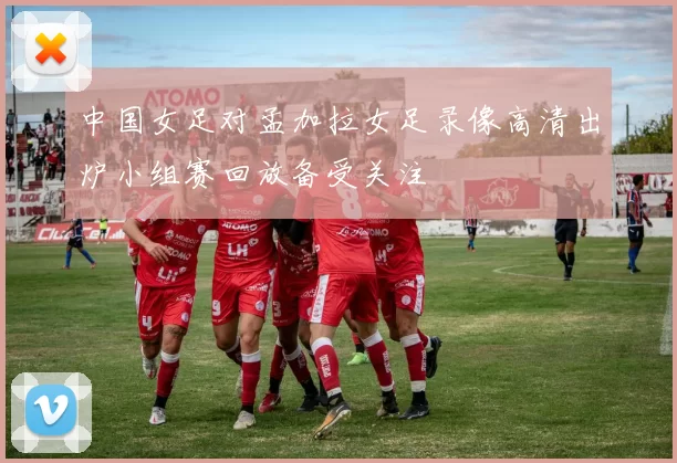 中国女足对孟加拉女足录像高清出炉小组赛回放备受关注