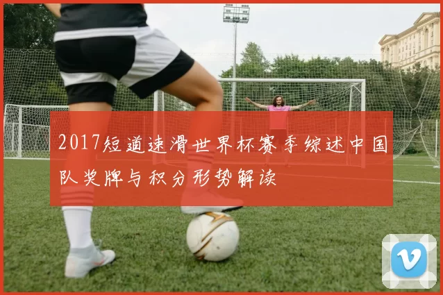 2017短道速滑世界杯赛季综述中国队奖牌与积分形势解读