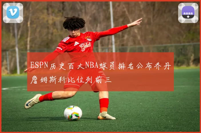 ESPN历史百大NBA球员排名公布乔丹詹姆斯科比位列前三