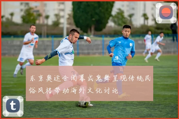 东京奥运会闭幕式鬼舞呈现传统民俗风格带动海外文化讨论