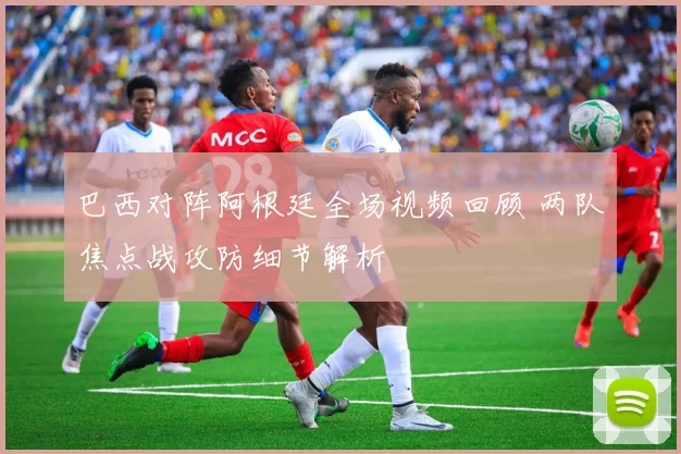 巴西对阵阿根廷全场视频回顾 两队焦点战攻防细节解析