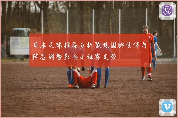 日本足球推荐分析聚焦国脚伤停与阵容调整影响小组赛走势
